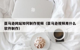 改则亚马逊网站如何制作视频（亚马逊视频用什么软件制作）