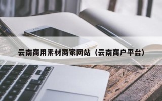 改则云南商用素材商家网站（云南商户平台）